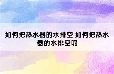 如何把热水器的水排空 如何把热水器的水排空呢